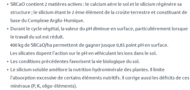 SiliCaO contient 2 matières actives : le calcium aère le sol et le silicium régénère sa structure ; le silicium étant le 2 ème élément de la croûte terrestre et constituant de base du Complexe Argilo-Humique. Durant le cycle végétal, la valeur du pH diminue en surface, particulièrement lorsque le travail du sol est réduit. 400 kg de SiliCaO/ha permettent de gagner jusque 0,85 point pH en surface. Les silicates dopent l'action sur le pH en véhiculant les ions dans le sol. Les conditions précédentes favorisent la vie biologique du sol. Le silicium soluble améliore la nutrition hydrominérale des plantes. Il limite l'absorption excessive de certains éléments nutritifs. Il corrige aussi les déficits de ces minéraux (P, K, oligo-éléments).