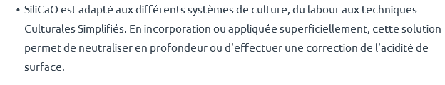 SiliCaO est adapté aux différents systèmes de culture, du labour aux techniques Culturales Simplifiés. En incorporation ou appliquée superficiellement, cette solution permet de neutraliser en profondeur ou d'effectuer une correction de l'acidité de surface.