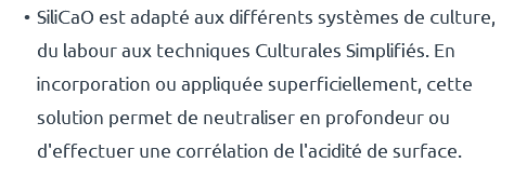 SiliCaO est adapté aux différents systèmes de culture, du labour aux techniques Culturales Simplifiés. En incorporation ou appliquée superficiellement, cette solution permet de neutraliser en profondeur ou d'effectuer une corrélation de l'acidité de surface.