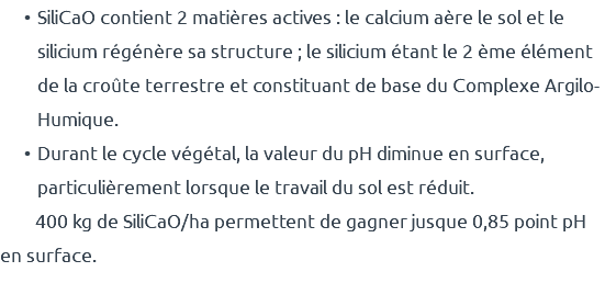 SiliCaO contient 2 matières actives : le calcium aère le sol et le silicium régénère sa structure ; le silicium étant le 2 ème élément de la croûte terrestre et constituant de base du Complexe Argilo-Humique. Durant le cycle végétal, la valeur du pH diminue en surface, particulièrement lorsque le travail du sol est réduit. 400 kg de SiliCaO/ha permettent de gagner jusque 0,85 point pH en surface.