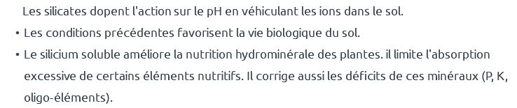  Les silicates dopent l'action sur le pH en véhiculant les ions dans le sol. Les conditions précédentes favorisent la vie biologique du sol. Le silicium soluble améliore la nutrition hydrominérale des plantes. il limite l'absorption excessive de certains éléments nutritifs. Il corrige aussi les déficits de ces minéraux (P, K, oligo-éléments).