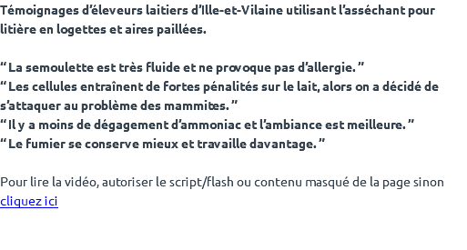 Témoignages d’éleveurs laitiers d’Ille-et-Vilaine utilisant l’asséchant pour litière en logettes et aires paillées. “ La semoulette est très fluide et ne provoque pas d’allergie. ” “ Les cellules entraînent de fortes pénalités sur le lait, alors on a décidé de s’attaquer au problème des mammites. ” “ Il y a moins de dégagement d’ammoniac et l’ambiance est meilleure. ” “ Le fumier se conserve mieux et travaille davantage. ” Pour lire la vidéo, autoriser le script/flash ou contenu masqué de la page sinon cliquez ici